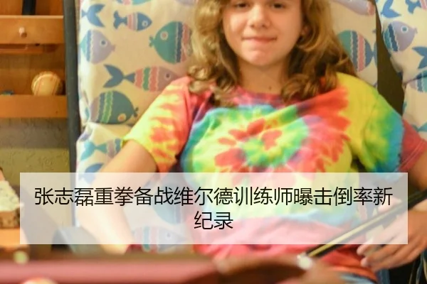 张志磊重拳备战维尔德训练师曝击倒率新纪录