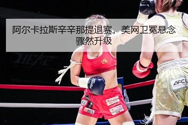 阿尔卡拉斯辛辛那提退赛，美网卫冕悬念骤然升级